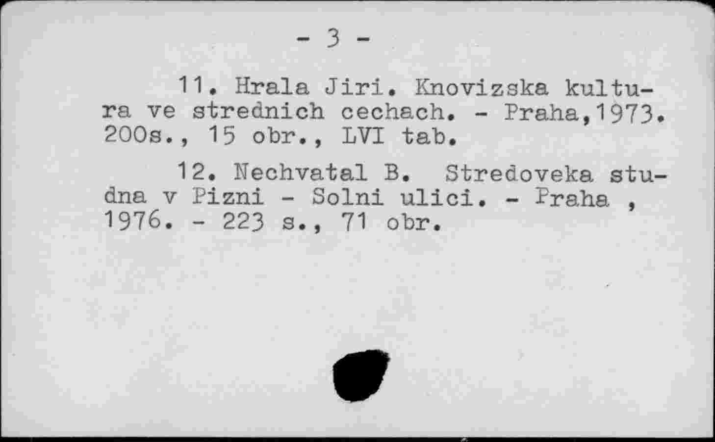 ﻿- З -
11.	Hrala Jiri. Knovizska kultu-ra ve strednich cechach. - Praha,1973. 200s., 15 obr., LVI tab.
12.	Nechvatal B. Stredoveka stu-dna V Pizni - Solni ulici. - Praha , 1976. - 223 s., 71 obr.